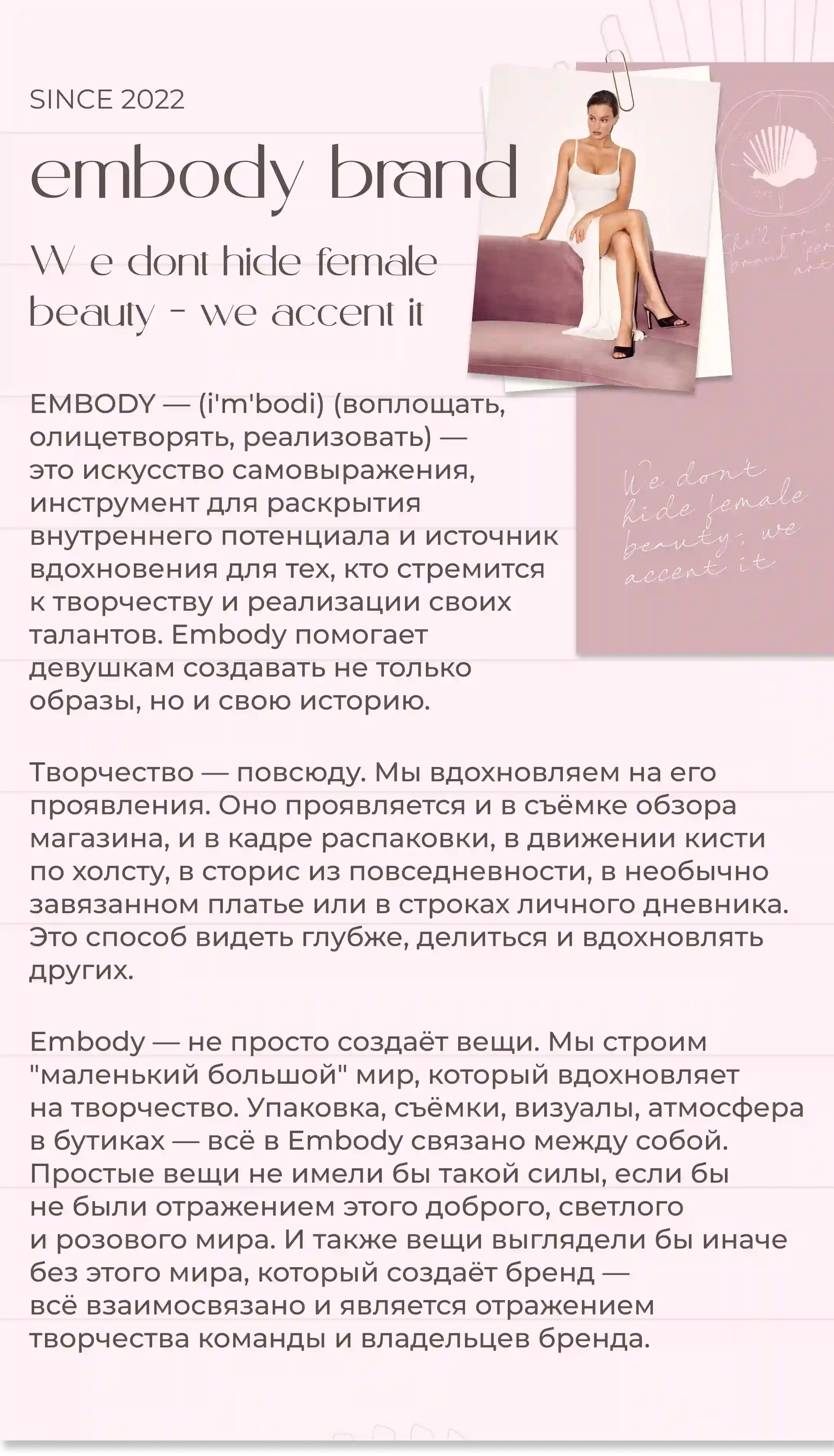 since 2022embody brand We dont hide female beauty— we accent it EMBODY — (i'm'bodi) (воплощать, олицетворять, реализовать) — это искусство самовыражения, инструмент для раскрытия внутреннего потенциала и источник вдохновения для тех, кто стремится к творчеству и реализации своих талантов. Embody помогает девушкам создавать не только образы, но и свою историю.Творчество — повсюду. Мы вдохновляем на его проявления. Оно проявляется и в съёмке обзора магазина, и в кадре распаковки, в движении кисти по холсту, в сторис из повседневности, в необычно завязанном платье или в строках личного дневника. Это способ видеть глубже, делиться и вдохновлять других.Embody — не просто создаёт вещи. Мы строим маленький большой мир, который вдохновляет на творчество. Упаковка, съёмки, визуалы, атмосфера в бутиках — всё в Embody связано между собой. Простые вещи не имели бы такой силы, если бы не были отражением этого доброго, светлого и розового мира. И также вещи выглядели бы иначе без этого мира, который создаёт бренд — всё взаимосвязано и является отражением творчества команды и владельцев бренда.