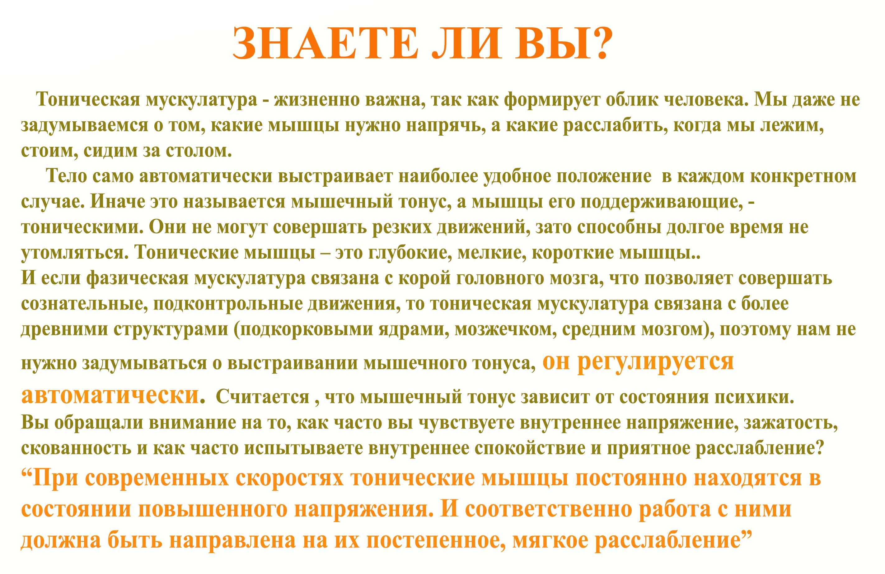 Тоническая мускулатура - жизненно важна, так как формирует облик человека. Мы даже не задумываемся о том, какие мышцы нужно напрячь, а какие расслабить, когда мы лежим, стоим, сидим за столом.       Тело само автоматически выстраивает наиболее удобное положение  в каждом конкретном случае. Иначе это называется мышечный тонус, а мышцы его поддерживающие, - тоническими. Они не могут совершать резких движений, зато способны долгое время не утомляться. Тонические мышцы &ndash; это глубокие, мелкие, короткие мышцы.. И если фазическая мускулатура связана с корой головного мозга, что позволяет совершать сознательные, подконтрольные движения, то тоническая мускулатура связана с более древними структурами (подкорковыми ядрами, мозжечком, средним мозгом), поэтому нам не нужно задумываться о выстраивании мышечного тонуса, он регулируется автоматически.  Считается , что мышечный тонус зависит от состояния психики. Вы обращали внимание на то, как часто вы чувствуете внутреннее напряжение, зажатость, скованность и как часто испытываете внутреннее спокойствие и приятное расслабление? &ldquo;При современных скоростях тонические мышцы постоянно находятся в состоянии повышенного напряжения. И соответственно работа с ними должна быть направлена на их постепенное, мягкое расслабление&rdquo;