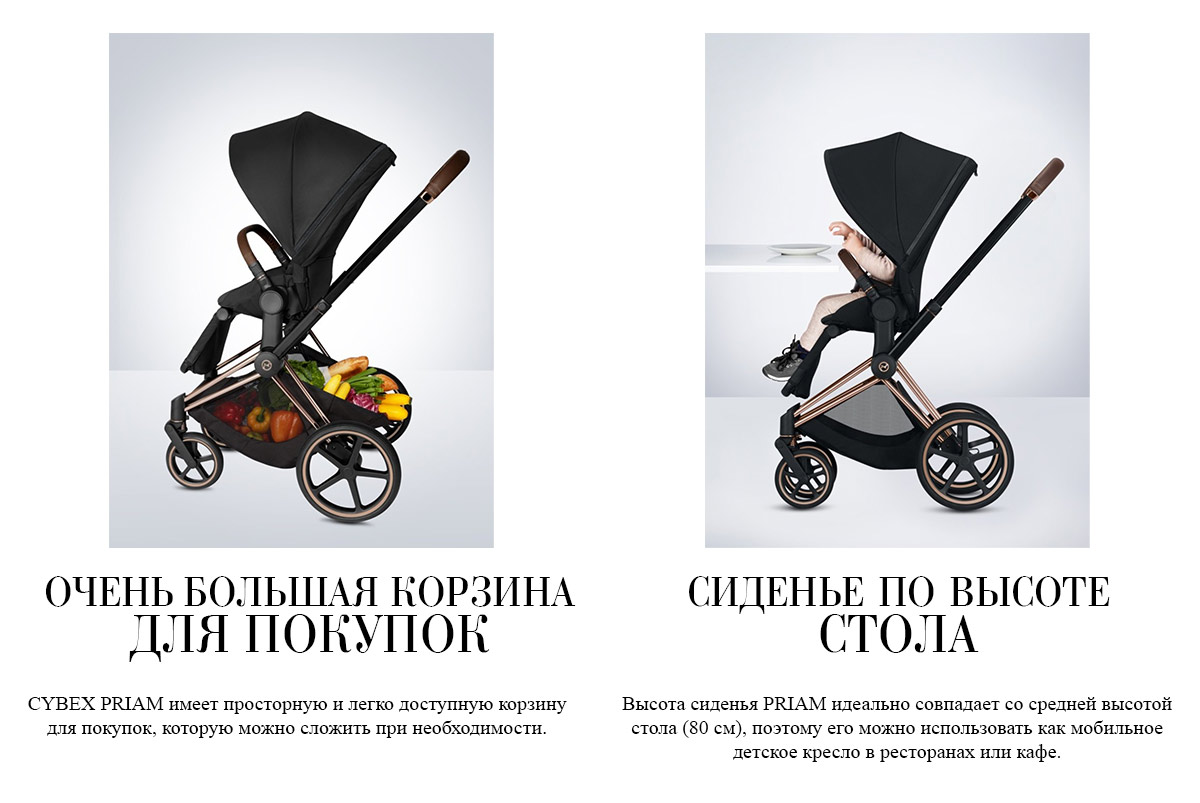 ОЧЕНЬ БОЛЬШАЯ КОРЗИНА ДЛЯ ПОКУПОК. CYBEX PRIAM имеет просторную и легко доступную корзину для покупок, которую можно сложить при необходимости. СИДЕНЬЕ ПО ВЫСОТЕ СТОЛА. Высота сиденья PRIAM идеально совпадает со средней высотой стола (80 см), поэтому его можно использовать как мобильное детское кресло в ресторанах или кафе.