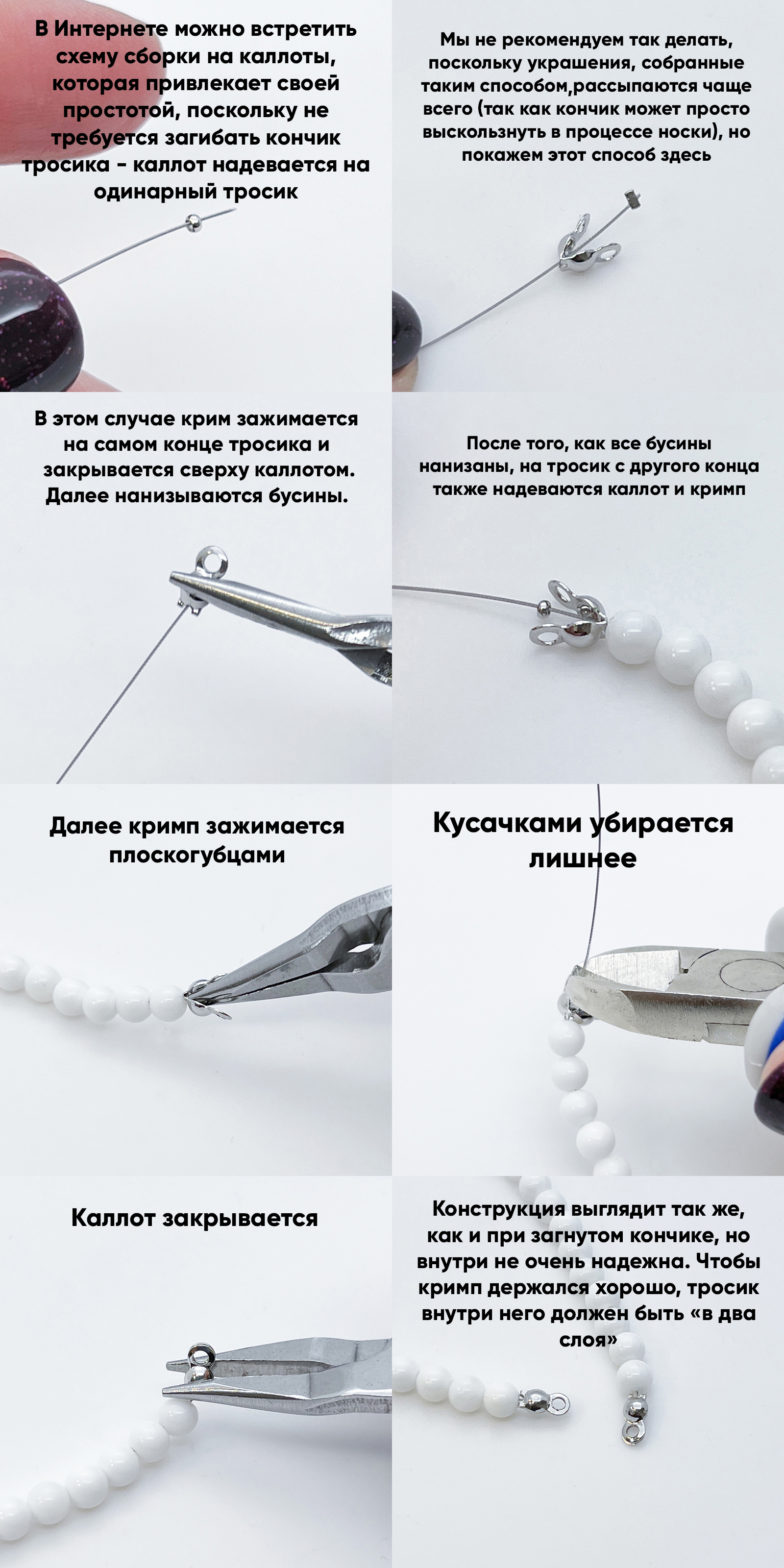 Пошаговая инструкция по созданию украшения с каллотами: в интернете можно встретить схему сборки на каллоты, которая не требует загибать кончик тросика. Кримп зажимается на самом конце тросика и закрывается сверху каллотом. После того, как все бусины нанизаны, на тросик с другого конца надеваются каллот и кримп, зажимается кримп плоскогубцами, убирается лишнее кусачками, каллот закрывается. Конструкция выглядит так же, как и при загнутом кончике, но внутри не очень надежна. Используются белые бусины и серебристая фурнитура.