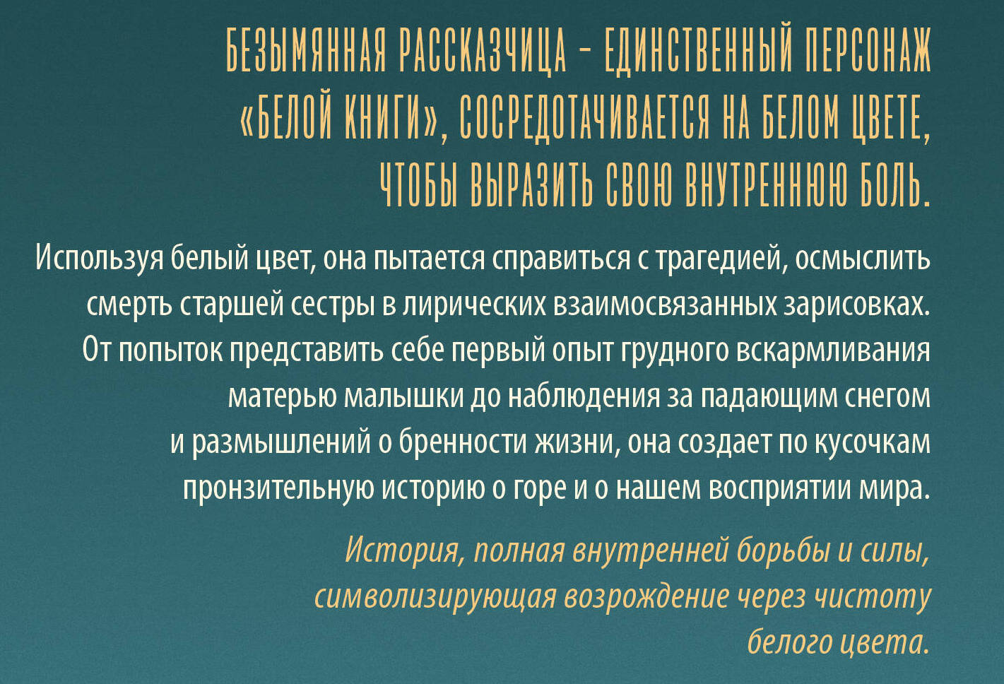 Безымянная рассказчица — единственный персонаж «Белой книги», сосредотачивается на белом цвете, чтобы выразить свою внутреннюю боль. Используя белый цвет, она пытается справиться с трагедией, осмыслить смерть старшей сестры в лирических взаимосвязанных зарисовках. От попыток представить себе первый опыт грудного вскармливания матерью малышки до наблюдения за падающим снегом и размышлений о бренности жизни, она создает по кусочкам пронзительную историю о горе и о нашем восприятии мира