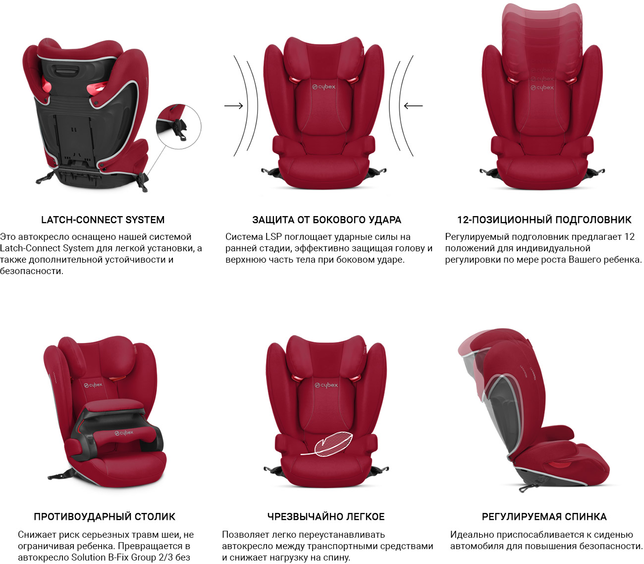 Система крепления Это автокресло оснащено нашей системой Latch-Connect System для легкой установки, а также дополнительной устойчивости и безопасности. Защита от бокового удара Система LSP поглощает ударные силы на ранней стадии, эффективно защищая голову и верхнюю часть тела при боковом ударе. 12-позиционный подголовник Регулируемый подголовник предлагает 12 положений для индивидуальной регулировки по мере роста Вашего ребенка. Противоударный столик Снижает риск серьезных травм шеи, не ограничивая ребенка. Превращается в автокресло Solution B-Fix Group 2/3 без противоударного столика, когда ребенок достигает 15 кг. Чрезвычайно легкое Позволяет легко переустанавливать автокресло между транспортными средствами и снижает нагрузку на спину. Регулируемая спинка Идеально приспосабливается к сиденью автомобиля для повышения безопасности.