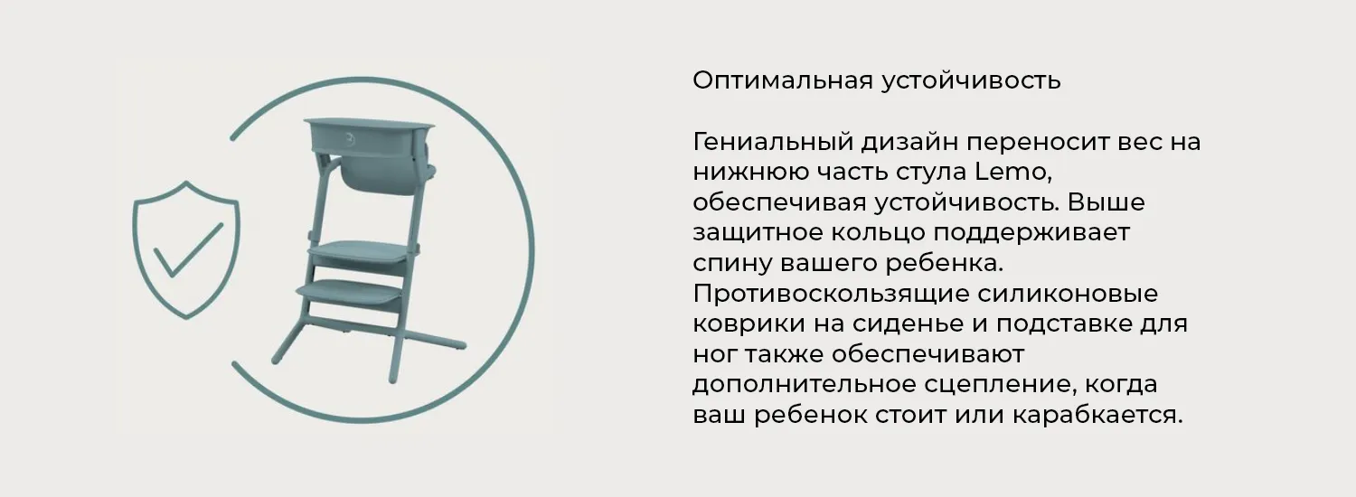 Оптимальная устойчивость. Гениальный дизайн переносит вес на нижнюю часть стула Lemo, обеспечивая устойчивость. Выше защитное кольцо поддерживает спину вашего ребенка. Противоскользящие силиконовые коврики на сиденье и подставке для ног также обеспечивают дополнительное сцепление, когда ваш ребенок стоит или карабкается. Оптимальная устойчивость. Гениальный дизайн переносит вес на нижнюю часть стула Lemo, обеспечивая устойчивость. Выше защитное кольцо поддерживает спину вашего ребенка. Противоскользящие силиконовые коврики на сиденье и подставке для ног также обеспечивают дополнительное сцепление, когда ваш ребенок стоит или карабкается.