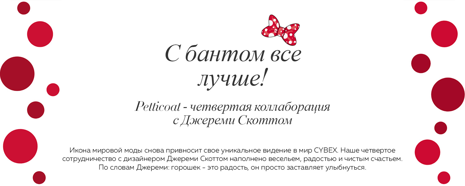 С бантом все лучше! Petticoat - четвертая коллаборация с Джереми Скоттом. Икона мировой моды снова привносит свое уникальное видение в мир CYBEX. Наше четвертое сотрудничество с дизайнером Джереми Скоттом наполнено весельем, радостью и чистым счастьем. По словам Джереми: горошек - это радость, он просто заставляет улыбнуться.
