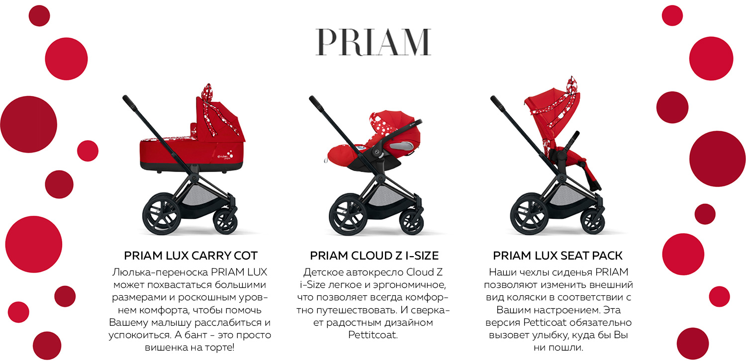 PRIAM LUX CARRY COT Люлька-переноска PRIAM LUX может похвастаться большими размерами и роскошным уровнем комфорта, чтобы помочь Вашему малышу расслабиться и успокоиться. А бант - это просто вишенка на торте! PRIAM CLOUD Z I-SIZE Детское автокресло Cloud Z i-Size легкое и эргономичное, что позволяет всегда комфортно путешествовать. И сверкает радостным дизайном Pettitcoat. PRIAM LUX SEAT PACK Наши чехлы сиденья PRIAM позволяют изменить внешний вид коляски в соответствии с Вашим настроением. Эта версия Petticoat обязательно вызовет улыбку, куда бы Вы ни пошли.