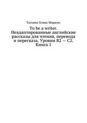 To be a writer. Неадаптированные английские рассказы для чтения, перевода и пересказа. Уровни В2 - С2. Книга 1