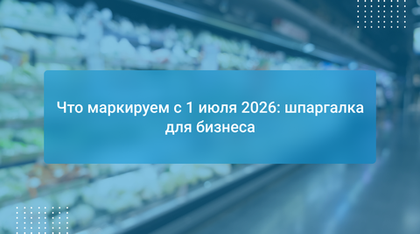 Что маркируем с 1 июля 2026: шпаргалка для бизнеса