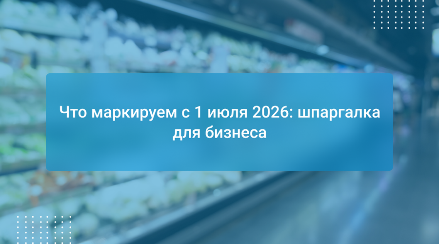Что маркируем с 1 июля 2026: шпаргалка для бизнеса