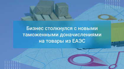 Бизнес столкнулся с новыми таможенными доначислениями на товары из ЕАЭС