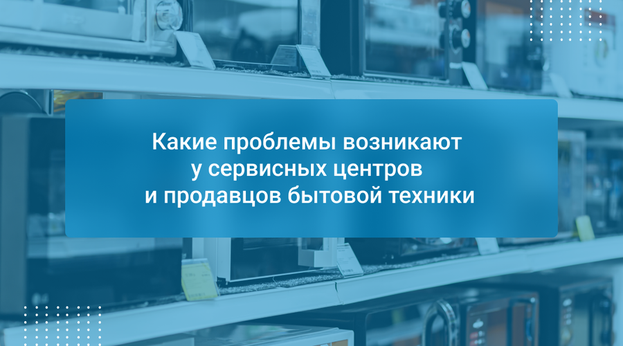 Какие проблемы возникают у сервисных центров и продавцов бытовой техники