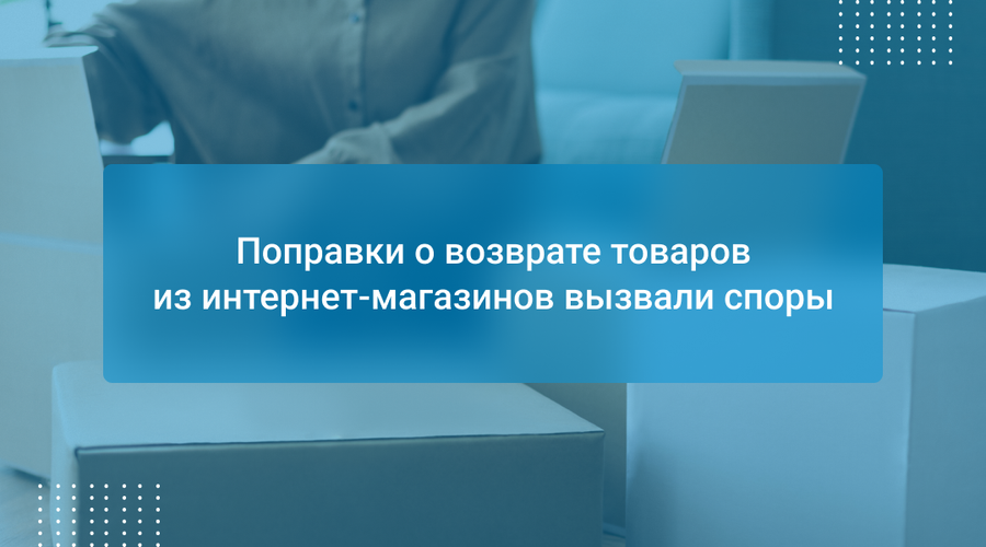 Поправки о возврате товаров из интернет-магазинов вызвали споры