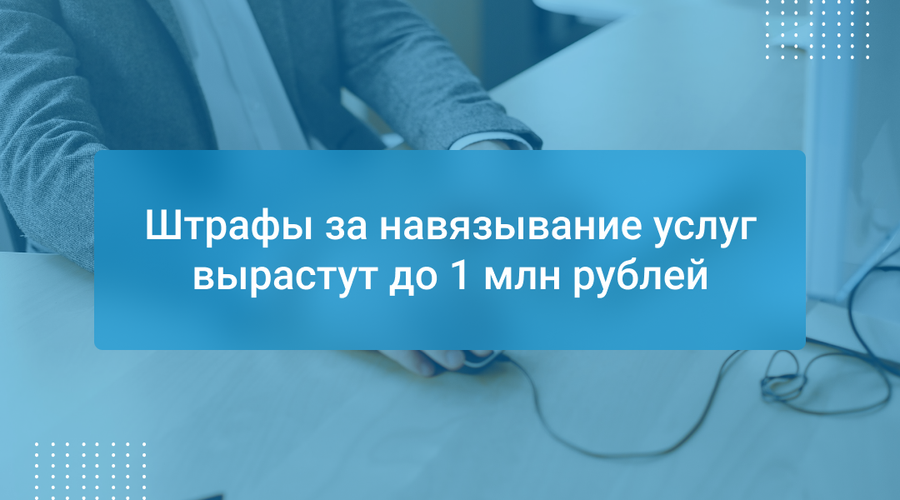 Штрафы за навязывание услуг вырастут до 1 млн рублей