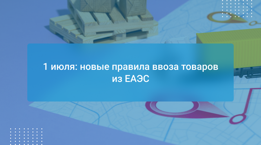 1 июля: новые правила ввоза товаров из ЕАЭС