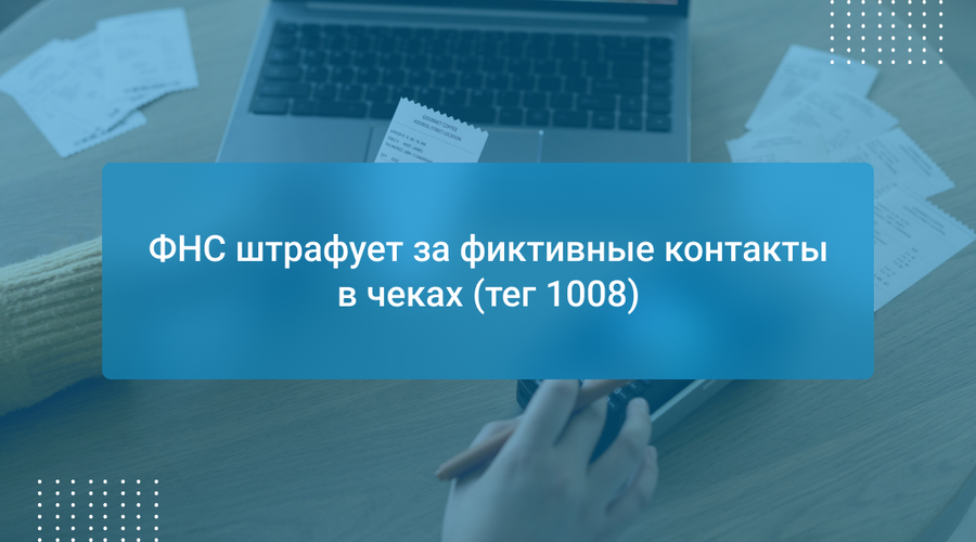 ФНС штрафует за фиктивные контакты в чеках (тег 1008)
