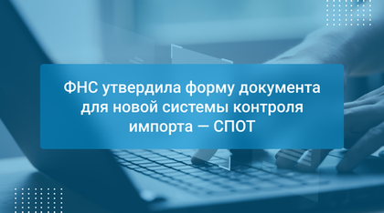ФНС утвердила форму документа для новой системы контроля импорта — СПОТ