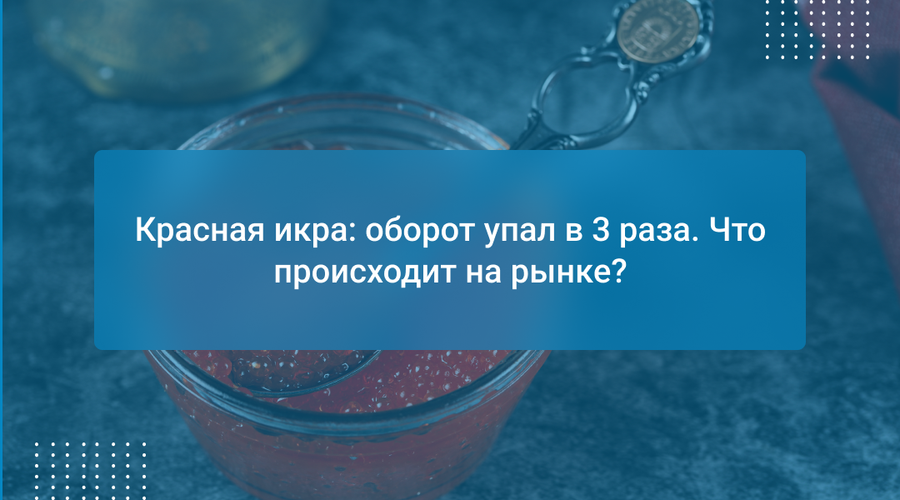 Красная икра: оборот упал в 3 раза. Что происходит на рынке?