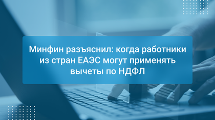 Минфин разъяснил: когда работники из стран ЕАЭС могут применять вычеты по НДФЛ