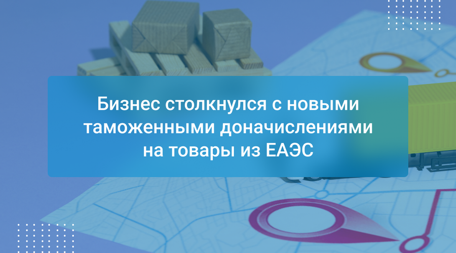 Бизнес столкнулся с новыми таможенными доначислениями на товары из ЕАЭС