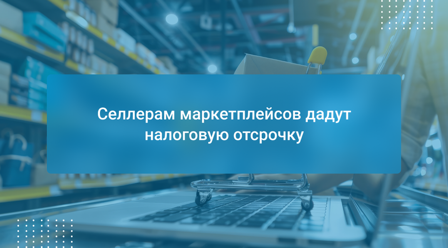Селлерам маркетплейсов дадут налоговую отсрочку